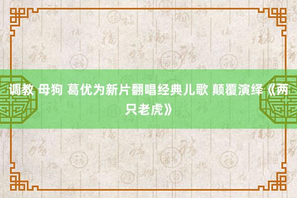 调教 母狗 葛优为新片翻唱经典儿歌 颠覆演绎《两只老虎》