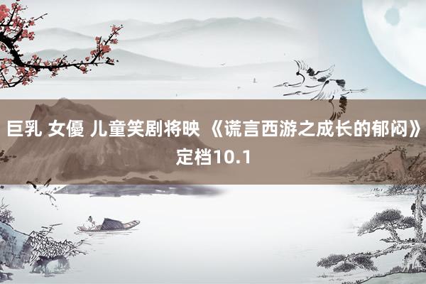 巨乳 女優 儿童笑剧将映 《谎言西游之成长的郁闷》定档10.1