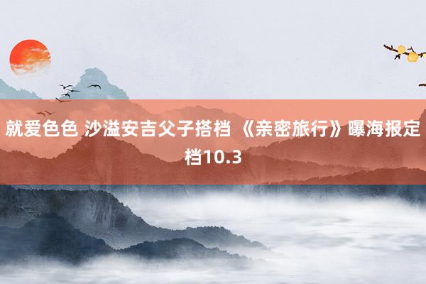 就爱色色 沙溢安吉父子搭档 《亲密旅行》曝海报定档10.3