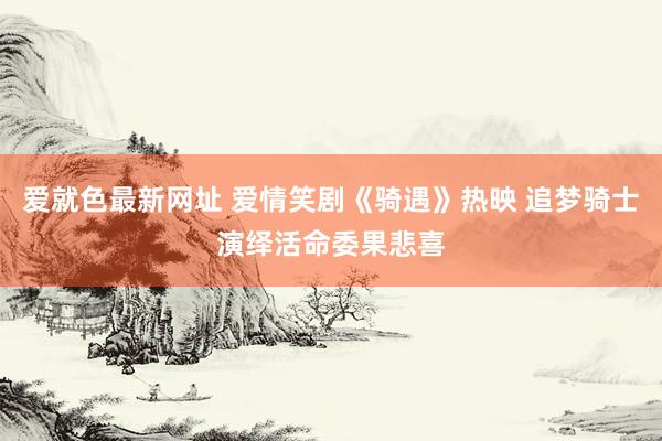 爱就色最新网址 爱情笑剧《骑遇》热映 追梦骑士演绎活命委果悲喜