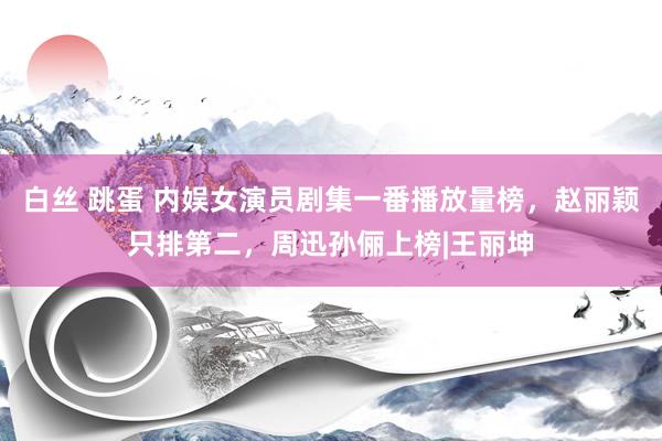 白丝 跳蛋 内娱女演员剧集一番播放量榜，赵丽颖只排第二，周迅孙俪上榜|王丽坤