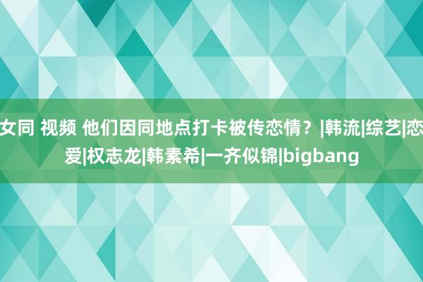 女同 视频 他们因同地点打卡被传恋情?|韩流|综艺|恋爱|权志龙|韩素希|一齐似锦|bigbang