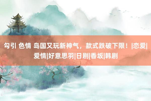 勾引 色情 岛国又玩新神气,款式跌破下限!|恋爱|爱情|好意思羽|日剧|香坂|韩剧