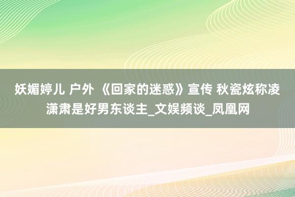妖媚婷儿 户外 《回家的迷惑》宣传 秋瓷炫称凌潇肃是好男东谈主_文娱频谈_凤凰网