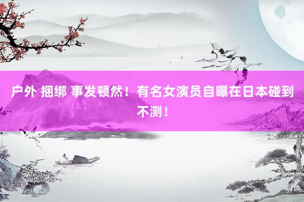 户外 捆绑 事发顿然!有名女演员自曝在日本碰到不测!