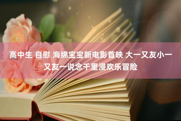 高中生 自慰 海绵宝宝新电影首映 大一又友小一又友一说念千里浸欢乐冒险