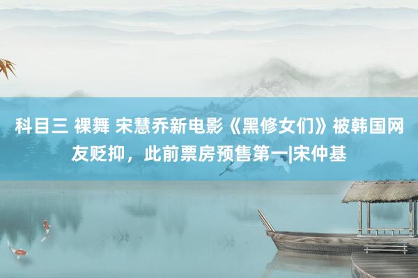 科目三 裸舞 宋慧乔新电影《黑修女们》被韩国网友贬抑,此前票房预售第一|宋仲基
