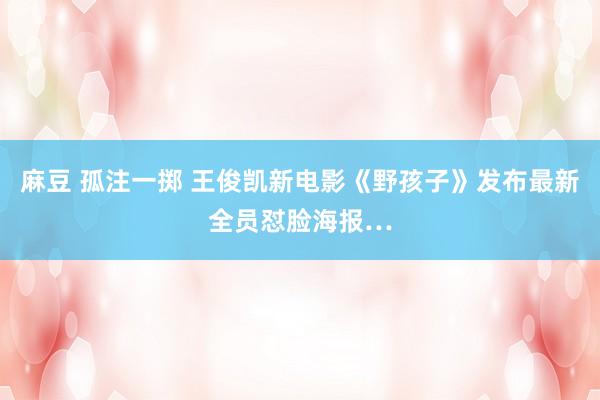 麻豆 孤注一掷 王俊凯新电影《野孩子》发布最新全员怼脸海报…