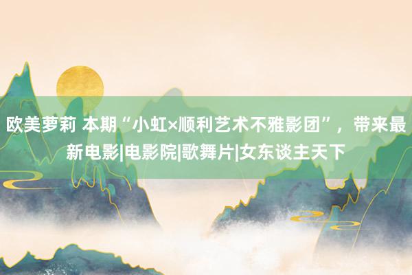 欧美萝莉 本期“小虹×顺利艺术不雅影团”,带来最新电影|电影院|歌舞片|女东谈主天下