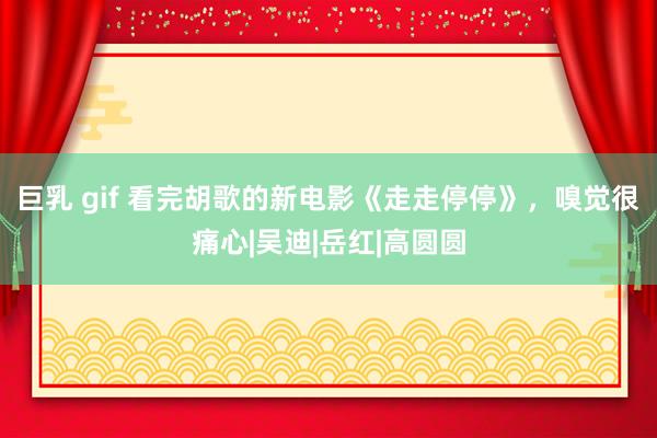 巨乳 gif 看完胡歌的新电影《走走停停》,嗅觉很痛心|吴迪|岳红|高圆圆