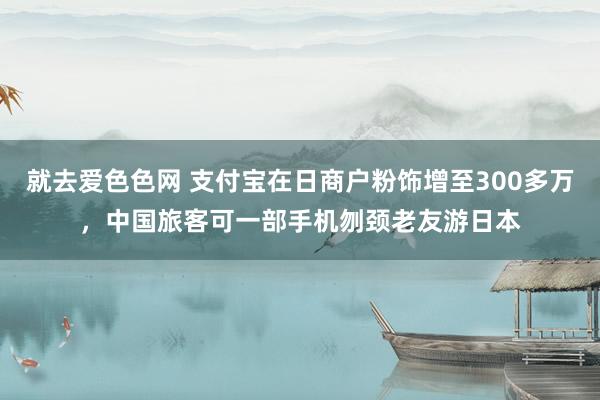 就去爱色色网 支付宝在日商户粉饰增至300多万，中国旅客可一部手机刎颈老友游日本