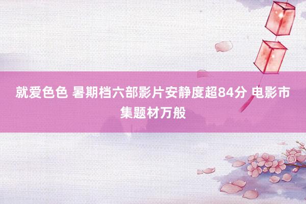 就爱色色 暑期档六部影片安静度超84分 电影市集题材万般