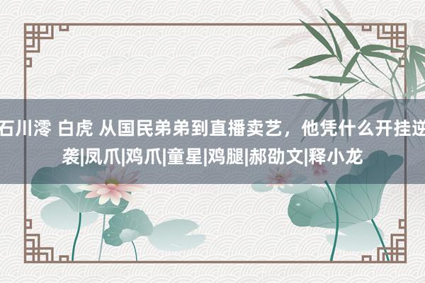 石川澪 白虎 从国民弟弟到直播卖艺，他凭什么开挂逆袭|凤爪|鸡爪|童星|鸡腿|郝劭文|释小龙