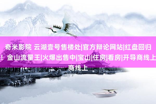 奇米影院 云湖壹号售楼处|官方辩论网站|红盘回归！金山流量王|火爆出售中|宝山|住房|看房|开导商线上