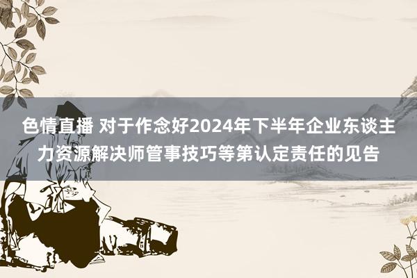 色情直播 对于作念好2024年下半年企业东谈主力资源解决师管事技巧等第认定责任的见告
