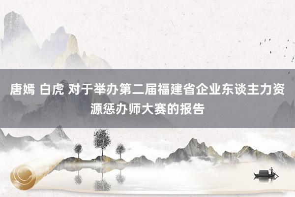 唐嫣 白虎 对于举办第二届福建省企业东谈主力资源惩办师大赛的报告