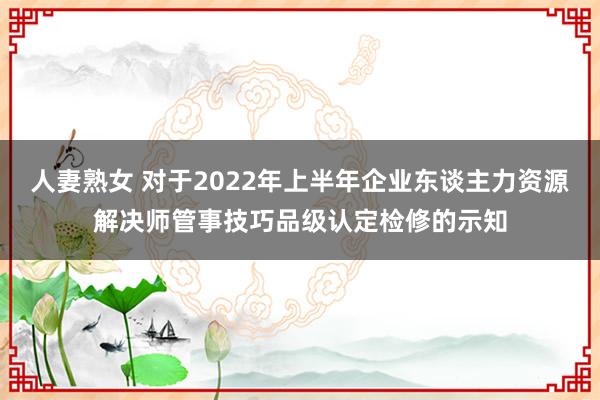 人妻熟女 对于2022年上半年企业东谈主力资源解决师管事技巧品级认定检修的示知