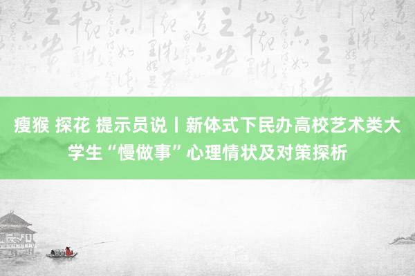瘦猴 探花 提示员说丨新体式下民办高校艺术类大学生“慢做事”心理情状及对策探析