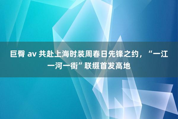 巨臀 av 共赴上海时装周春日先锋之约，“一江一河一街”联缀首发高地