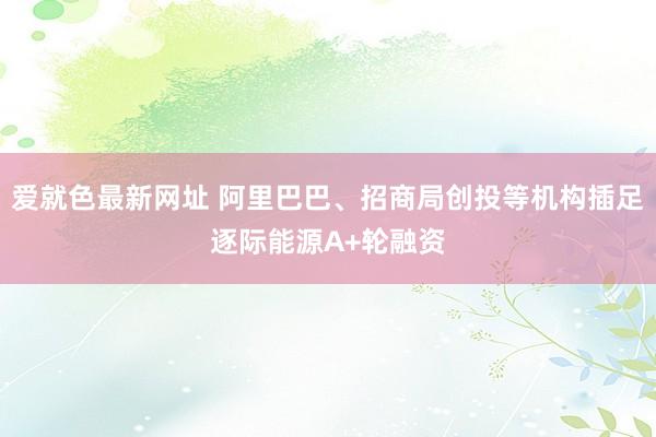 爱就色最新网址 阿里巴巴、招商局创投等机构插足逐际能源A+轮融资