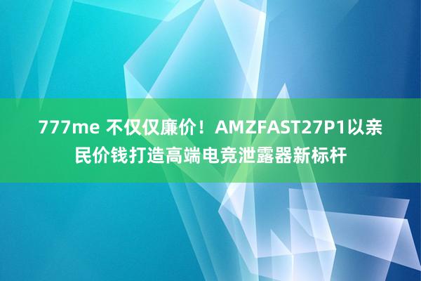 777me 不仅仅廉价！AMZFAST27P1以亲民价钱打造高端电竞泄露器新标杆