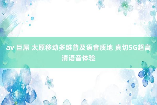 av 巨屌 太原移动多维普及语音质地 真切5G超高清语音体验