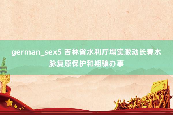 german_sex5 吉林省水利厅塌实激动长春水脉复原保护和期骗办事