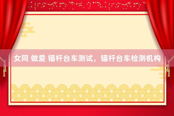 女同 做爱 锚杆台车测试，锚杆台车检测机构