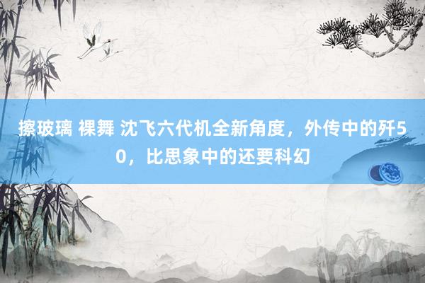 擦玻璃 裸舞 沈飞六代机全新角度,外传中的歼50,比思象中的还要科幻