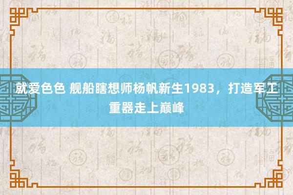 就爱色色 舰船瞎想师杨帆新生1983,打造军工重器走上巅峰