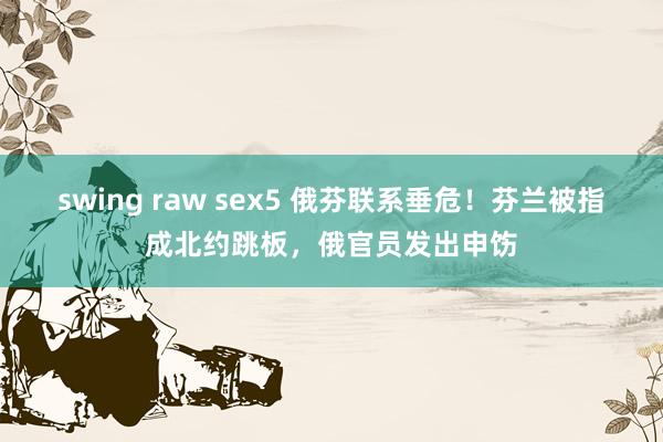 swing raw sex5 俄芬联系垂危！芬兰被指成北约跳板，俄官员发出申饬