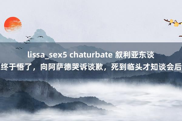 lissa_sex5 chaturbate 叙利亚东谈主民终于悟了，向阿萨德哭诉谈歉，死到临头才知谈会后悔了