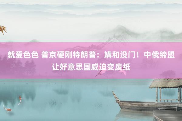 就爱色色 普京硬刚特朗普：媾和没门！中俄缔盟让好意思国威迫变废纸