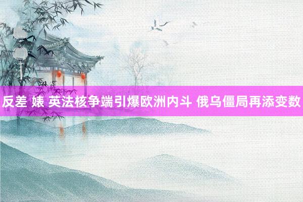 反差 婊 英法核争端引爆欧洲内斗 俄乌僵局再添变数