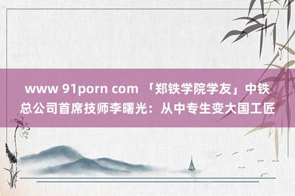 www 91porn com 「郑铁学院学友」中铁总公司首席技师李曙光:从中专生变大国工匠