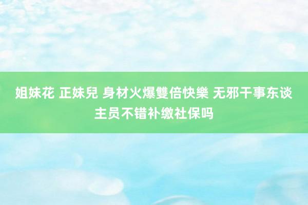 姐妹花 正妹兒 身材火爆雙倍快樂 无邪干事东谈主员不错补缴社保吗