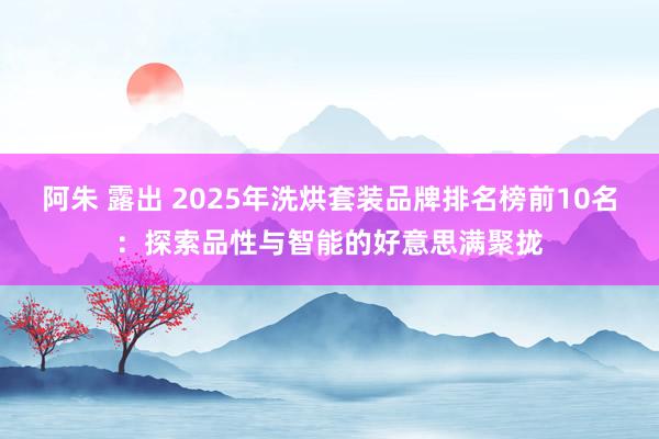 阿朱 露出 2025年洗烘套装品牌排名榜前10名：探索品性与智能的好意思满聚拢