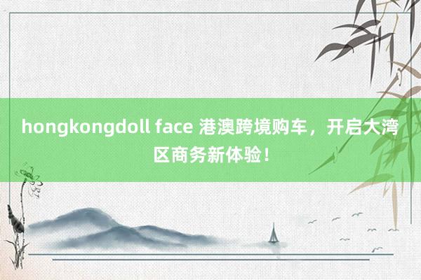 hongkongdoll face 港澳跨境购车，开启大湾区商务新体验！