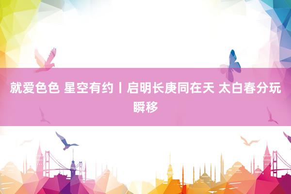 就爱色色 星空有约丨启明长庚同在天 太白春分玩瞬移