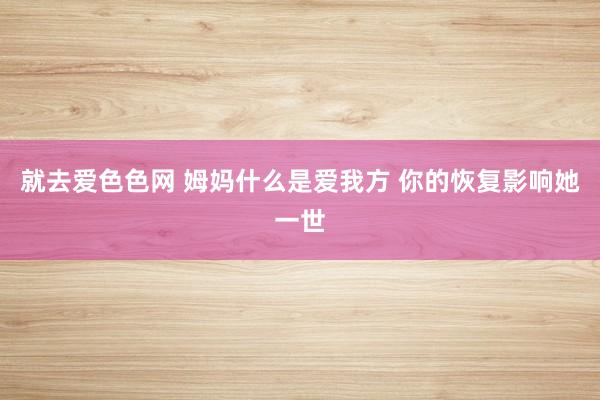 就去爱色色网 姆妈什么是爱我方 你的恢复影响她一世