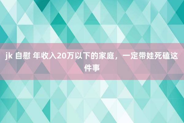 jk 自慰 年收入20万以下的家庭，一定带娃死磕这件事