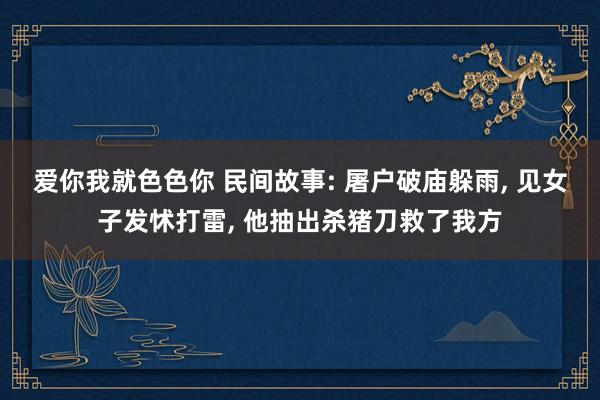 爱你我就色色你 民间故事: 屠户破庙躲雨, 见女子发怵打雷, 他抽出杀猪刀救了我方