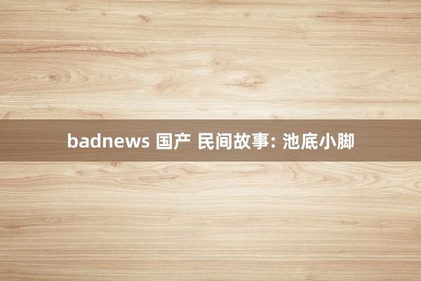 badnews 国产 民间故事: 池底小脚