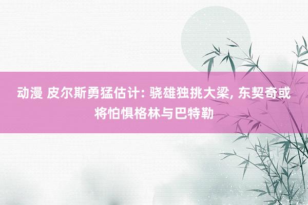 动漫 皮尔斯勇猛估计: 骁雄独挑大梁， 东契奇或将怕惧格林与巴特勒