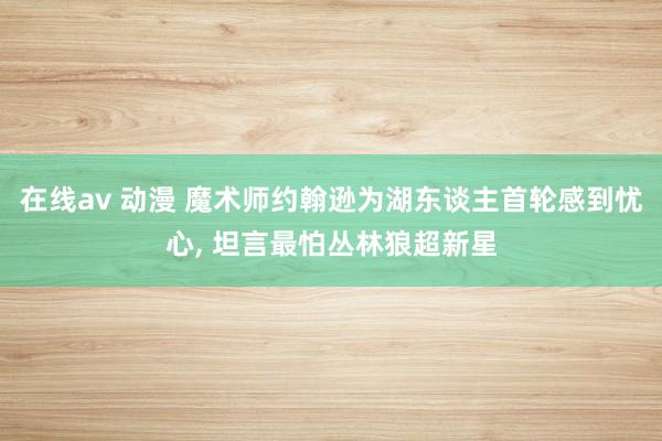 在线av 动漫 魔术师约翰逊为湖东谈主首轮感到忧心， 坦言最怕丛林狼超新星