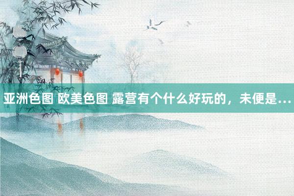 亚洲色图 欧美色图 露营有个什么好玩的,未便是…