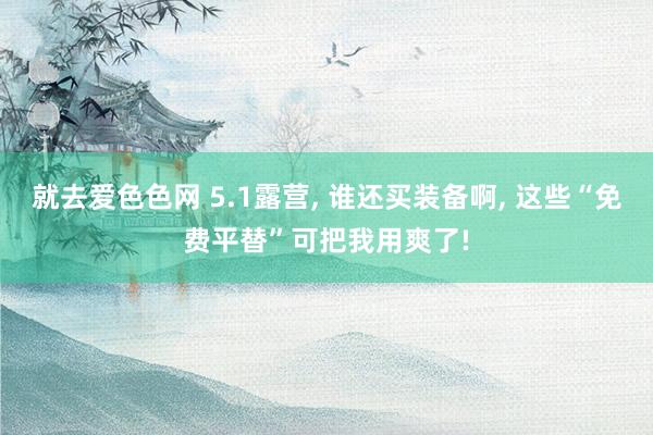 就去爱色色网 5.1露营, 谁还买装备啊, 这些“免费平替”可把我用爽了!