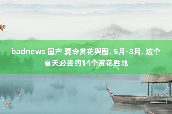 badnews 国产 夏令赏花舆图， 5月-8月， 这个夏天必去的14个赏花胜地