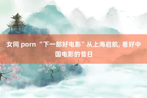 女同 porn “下一部好电影”从上海启航， 看好中国电影的昔日