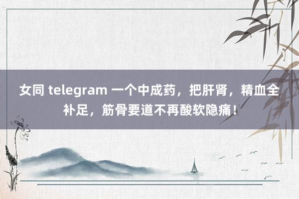 女同 telegram 一个中成药，把肝肾，精血全补足，筋骨要道不再酸软隐痛！